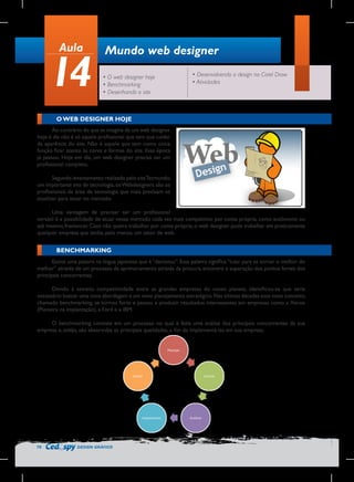 Aula

14

Mundo web designer
• O web designer hoje
• Benchmarking
• Desenhando o site

• Desenvolvendo o design no Corel Draw
• Atividades

O WEB DESIGNER HOJE
Ao contrário do que se imagina de um web designer
hoje é dia não é só aquele profissional que tem que cuidar
da aparência do site. Não é aquele que tem como única
função ficar atento às cores e formas do site. Essa época
já passou. Hoje em dia, um web designer precisa ser um
profissional completo.
Segundo levantamento realizado pelo site Tecmundo,
um importante site de tecnologia, os Webdesigners são os
profissionais da área de tecnologia que mais precisam se
atualizar para atuar no mercado.
Uma vantagem de precisar ser um profissional
versátil é a possibilidade de atuar nesse mercado cada vez mais competitivo por conta própria, como autônomo ou
até mesmo, freelancer. Caso não queira trabalhar por conta própria, o web designer pode trabalhar em praticamente
qualquer empresa que tenha, pelo menos, um setor de web.

BENCHMARKING
Existe uma palavra na língua japonesa que é “dantotsu”. Essa palavra significa “lutar para se tornar o melhor do
melhor” através de um processo de aprimoramento através da procura, encontro e superação dos pontos fortes dos
principais concorrentes.
Devido à estreita competitividade entre as grandes empresas do nosso planeta, identificou-se que seria
necessário buscar uma nova abordagem e um novo planejamento estratégico. Nas últimas décadas esse novo conceito,
chamado benchmarking, se tornou forte e passou a produzir resultados interessantes em empresas como a Xerox
(Pioneira na implantação), a Ford e a IBM.
O benchmarking consiste em um processo no qual é feita uma análise dos principais concorrentes da sua
empresa e, então, são absorvidas as principais qualidades, a fim de implementá-las em sua empresa.

70

DESIGN GRÁFICO

 