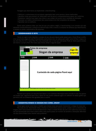 Vantagens que observamos ao implementar o benchmarking:
•	Melhorar o conhecimento da sua própria organização, bem como pontos a serem melhorados;
•	Identificar áreas que precisam ser observadas mais de perto e, consequentemente, passar por melhorias;
•	Estabelecer objetivos que sejam mais viáveis e que estejam de acordo com a realidade da instituição;
•	Favorecer um melhor conhecimento dos concorrentes e do nível competitivo do mercado;
•	Aprender com os melhores.
Sendo assim, podemos dizer que mais do que uma palavra mágica, o benchmarking é um conceito que está
alterando consideravelmente o enfoque da administração, onde o mesmo é composto de atributos que determinarão
o sucesso ou ainda a sobrevivência das empresas.

DESENHANDO O SITE
Vamos ver agora como desenhar o projeto do seu site para depois poder passar para o Corel Draw e, enfim,
criar sua primeira página da web. Primeiramente, você precisa criar um esboço para saber como irá ficar o layout do
seu site antes de criar o layout final. Para isso, você pode usar o meio que você quiser. Pode ser desde papel e caneta
até mesmo o próprio Paint. No nosso caso, iremos utilizar a segunda opção.

Perceba que é apenas um rascunho bem básico e sem nenhuma informação ainda colocada no site, mas apenas
um modelo que seguiremos para criar o layout do site, porém utilizando agora um software de edição gráfica que
permitirá criar um ambiente mais agradável para o usuário.

DESENVOLVENDO O DESIGN NO COREL DRAW
Vamos agora tomar como base o modelo que criamos acima para poder desenvolver o design do nosso site.
Mas antes de sair desenhando linhas e formas no Corel Draw, precisa tomar cuidado com as dimensões da
imagem, assim como tomamos na hora de desenvolver o flyer e o folder. Porém, não tem como sabermos como nosso
site será apresentado para nosso usuário, afinal, cada usuário possui um monitor de tamanho e resoluções diferentes
uns dos outros. Então, como resolver esse problema?

DESIGN GRÁFICO

71

 