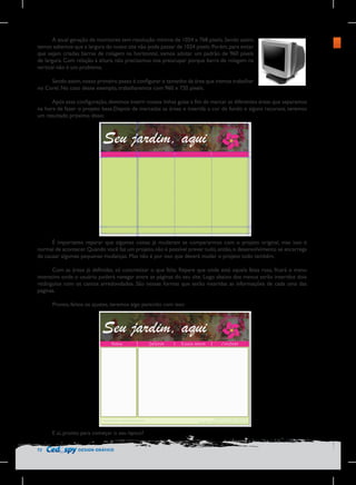 A atual geração de monitores tem resolução mínima de 1024 x 768 pixels. Sendo assim,
temos sabemos que a largura do nosso site não pode passar de 1024 pixels. Porém, para evitar
que sejam criadas barras de rolagem na horizontal, vamos adotar um padrão de 960 pixels
de largura. Com relação à altura, não precisamos nos preocupar porque barra de rolagem na
vertical não é um problema.
Sendo assim, nosso primeiro passo é configurar o tamanho da área que iremos trabalhar
no Corel. No caso desse exemplo, trabalharemos com 960 x 720 pixels.
Após essa configuração, devemos inserir nossas linhas guias a fim de marcar as diferentes áreas que separamos
na hora de fazer o projeto base.Depois de marcadas as áreas e inserida a cor de fundo e alguns recursos, teremos
um resultado próximo disso:

É importante reparar que algumas coisas já mudaram se compararmos com o projeto original, mas isso é
normal de acontecer. Quando você faz um projeto, não é possível prever tudo, então, o desenvolvimento se encarrega
de causar algumas pequenas mudanças. Mas não é por isso que deverá mudar o projeto todo também.
Com as áreas já definidas, só concretizar o que falta. Repare que onde está aquela faixa rosa, ficará o menu
interativo onde o usuário poderá navegar entre as páginas do seu site. Logo abaixo dos menus serão inseridos dois
retângulos com os cantos arredondados. São nessas formas que serão inseridas as informações de cada uma das
páginas.
Pronto, feitos os ajustes, teremos algo parecido com isso:

E aí, pronto para começar o seu layout?
72

DESIGN GRÁFICO

 