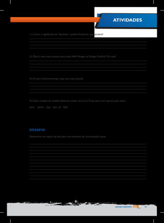 ATIVIDADES
1-) Como o significado de “dantotsu” poderá fortalecer sua carreira?
________________________________________________________________________________
________________________________________________________________________________
________________________________________________________________________________
________________________________________________________________________________
2-) Qual a área mais atrativa para você, Web Design ou Design Gráfico? Por quê?
________________________________________________________________________________
________________________________________________________________________________
________________________________________________________________________________
________________________________________________________________________________
3-) O que é benchmarking e qual sua importância?
________________________________________________________________________________
________________________________________________________________________________
________________________________________________________________________________
________________________________________________________________________________
4-) Qual unidade de medida devemos utilizar no Corel Draw para criar layouts para sites?
a)cm

b)mm c)px d)m e)” f)dd

DESAFIO
Desenvolva um layout de site para uma empresa de comunicação visual.
________________________________________________________________________________
________________________________________________________________________________
________________________________________________________________________________
________________________________________________________________________________
________________________________________________________________________________
________________________________________________________________________________
________________________________________________________________________________
________________________________________________________________________________
________________________________________________________________________________
________________________________________________________________________________
________________________________________________________________________________
________________________________________________________________________________

DESIGN GRÁFICO

73

 