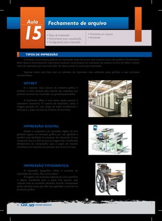 Aula

15

Fechamento de arquivo
• Tipos de Impressão
• Fechamento para visualização
• Configurando para impressão

• Fechando um arquivo
• Atividades

TIPOS DE IMPRESSÃO
Conhecer os processos gráficos de impressão antes de enviar seus arquivos para uma gráfica é fundamental.
Além disso, é extremamente importante conhecer os processos de impressão até mesmo na hora de definir melhor
meio de impressão para sua arte, além de obter prazos e custos para impressão.
Vejamos então uma lista com os métodos de impressão mais utilizados pelas gráficas e suas principais
características.

OFFSET
É o método mais comum da indústria gráfica é
também o mais utilizado pela maioria das empresas que
prestam serviços de impressão em grandesquantidades.
A impressão offset é uma ótima opção quando é
necessário economia. O sistema de impressão utiliza a
imagem gravada em uma chapa de metal transferindo a
tinta para o papel através de cilindros de borracha.

IMPRESSÃO DIGITAL
Desde o surgimento da impressão digital, ela tem
ganhado espaço no mercado gráfico, por sua agilidade e
também pela facilidade do processo de impressão. O que
comprova isso é o fato de que as imagens são transferidas
diretamente do computador para o papel, de maneira
semelhante às impressoras pessoais que temos em casa.

IMPRESSÃO TIPOGRÁFICA
A impressão tipográfica utiliza o conceito de
impressão em relevo. Mas como assim?
A imagem a ser impressa é gerada em uma superfície
e depois transferida para o papel. Aos poucos esse
método está se tornando obsoleto, ficando ultrapassado
pelos métodos atuais que dão mais agilidade e recursos na
produção gráfica.

74

DESIGN GRÁFICO

 
