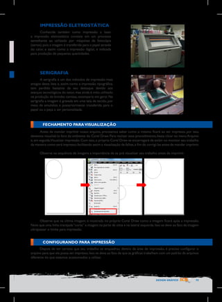 IMPRESSÃO ELETROSTÁTICA
Conhecida também como impressão a laser,
a impressão eletrostática consiste em um processo
semelhante ao utilizado por máquinas de fotocópia
(xerox), pois a imagem é transferida para o papel através
do calor, e assim como a impressão digital, é indicada
para produção de pequenas quantidades.

SERIGRAFIA
A serigrafia é um dos métodos de impressão mais
antigos desta lista e, assim como a impressão tipográfica,
tem perdido bastante de seu destaque devido aos
avanços tecnológicos do setor, mas ainda é mito utilizado
na produção de brindes camisas, estamparia em geral. Na
serigrafia a imagem é gravada em uma tela de tecido, por
meio de emulsões e posteriormente transferida para o
papel ou a peça a ser personalizada.

FECHAMENTO PARA VISUALIZAÇÃO
Antes de mandar imprimir nosso arquivo, precisamos saber como o mesmo ficará ao ser impresso, por isso,
devemos visualizá-lo fora do ambiente do Corel Draw. Para realizar esse procedimento, basta clicar no menu Arquivo
e, em seguida,Visualizar impressão. Com isso, o próprio Corel Draw se encarregará de exibir no monitor seu trabalho
da maneira como será impresso, facilitando assim a visualização de falhas, a fim de corrigi-las antes de mandar imprimir.
Observe na sequência de imagens a importância de se pré visualizar seu trabalho antes de imprimir.

	
  

Observe que na última imagem, é mostrada no próprio Corel Draw como a imagem ficará após a impressão.
Note que uma linha tracejada “corta” a imagem na parte de cima e na lateral esquerda. Isso se deve ao fato da imagem
ultrapassar o limite para impressão.

CONFIGURANDO PARA IMPRESSÃO
Depois de ter certeza que seu trabalho se enquadrou dentro da área de impressão, é preciso configurar o
arquivo para que ele possa ser impresso. Isso se deve ao fato de que as gráficas trabalham com um padrão de arquivos
diferente do que estamos acostumados a utilizar.

DESIGN GRÁFICO

75

 