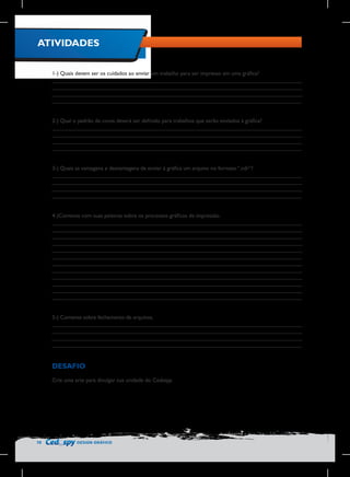 ATIVIDADES
1-) Quais devem ser os cuidados ao enviar um trabalho para ser impresso em uma gráfica?
________________________________________________________________________________
________________________________________________________________________________
________________________________________________________________________________
________________________________________________________________________________
2-) Qual o padrão de cores deverá ser definido para trabalhos que serão enviados à gráfica?
________________________________________________________________________________
________________________________________________________________________________
________________________________________________________________________________
________________________________________________________________________________
3-) Quais as vantagens e desvantagens de enviar à gráfica um arquivo no formato “.cdr”?
________________________________________________________________________________
________________________________________________________________________________
________________________________________________________________________________
________________________________________________________________________________
4-)Comente com suas palavras sobre os processos gráficos de impressão.
________________________________________________________________________________
________________________________________________________________________________
________________________________________________________________________________
________________________________________________________________________________
________________________________________________________________________________
________________________________________________________________________________
________________________________________________________________________________
________________________________________________________________________________
________________________________________________________________________________
________________________________________________________________________________
________________________________________________________________________________
________________________________________________________________________________
5-) Comente sobre fechamento de arquivos.
________________________________________________________________________________
________________________________________________________________________________
________________________________________________________________________________
________________________________________________________________________________

DESAFIO
Crie uma arte para divulgar sua unidade do Cedaspy.

78

DESIGN GRÁFICO

 