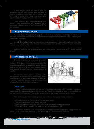 O web designer precisa ser, além de tudo, um
profissional cada vez mais completo, visto que além de
dominar os conceitos do próprio design, muitas vezes
ele precisa se aventurar por áreas como programação,
arquitetura da informação, usabilidade, entre outras.
O principal desafio de um designer é conseguir inserir
dentro de um projeto proposto pelo cliente tudo que foi
solicitado e, ainda assim, torná-lo visualmente atraente e de
fácil utilização.

MERCADO DE TRABALHO
O mercado de trabalho na área de design gráfico é bem amplo e com inúmeras possibilidades de trabalho, visto
que existe um constante crescimento e necessidade de ampliações de canais que já existem, como a mídia impressa,
a internet e a publicidade.
Sergio D´Oliveira Casa Nova, que é coordenador do curso de design gráfico do Centro Universitário Belas
Artes de São Paulo, afirma que existe demanda em todos os segmentos de trabalho, porém, o maior crescimento
continua sendo na área da web.
Segundo a Associação dos Designers Gráficos do Distrito Federal, o salário inicial de um Designer é de R$
2.120,58.

PROCESSOS DE CRIAÇÃO
O sucesso de qualquer projeto que se preze deve,
no mínimo, passar por um estudo de diversos fatores que
podem influenciar para o sucesso do mesmo. É importante
sabermos que se temos o objetivo de realizar um bom
trabalho, este deve partir de boas ideias, estas que precisam
ser organizadas de maneira a facilitar o desenvolvimento do
trabalho.
No decorrer deste capítulo, falaremos sobre
dois processos de criação que são fundamentais para o
desenvolvimento de um projeto. São eles o “Briefing” e o
“Brainstorm”. Cada um dos dois tem uma finalidade, então,
vamos conhecer um pouco mais de cada um.

	BRIEFING
O briefing é elaborado juntamente com o cliente e deve conter informações sobre o produto, a empresa ou
o serviço que será desenvolvido. Quanto mais informações o briefing tiver, mais fácil de obter o resultado esperado
pelo seu cliente. Portanto, o ideal é que na hora de desenvolvê-lo, seja coletado o máximo de informações.
Além de informações relacionadas ao produto, procure inserir informações sobre o público alvo.
Seguem algumas dicas de informações do público a serem obtidas:
•	Características regionais: cidade, estado, país, clima;
•	Características pessoais: sexo, faixa etária, classe social, escolaridade, ocupação profissional;
•	Influência ao cliente: pretende atingir seu cliente pela razão ou pela emoção?
Claro que esses são apenas alguns exemplos de dados a serem obtidos, mas você está livre para questionar seu
cliente, a fim de conseguir filtrar dados que sejam relevantes para o desenvolvimento do projeto.

8

DESIGN GRÁFICO

 