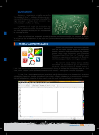 BRAINSTORM
Brainstorm é uma palavra em inglês que significa
“tempestade de ideias” e o objetivo é justamente ter o
máximo de ideias possíveis (sem descarte de nada). Uma
regra básica para a realização de um brainstorm é que
nenhuma ideia é ruim, fraca ou ridícula.
É preferível que a equipe que irá se reunir seja
formada por pessoas que atuam em setores diferentes,
pois assim, o processo se torna mais rico em diversidade
de culturas e de ideias.
Depois de realizada essa tempestade e todas as opiniões devidamente anotadas, é o momento de analisálas uma a uma, não se esquecendo de que existe um cliente que passou suas necessidades e espera que elas sejam
atendidas.

PROGRAMAS MAIS UTILIZADOS
Existem diversos softwares disponíveis no mercado
hoje que tem como objetivo auxiliar os profissionais
durante a realização dos projetos. Dentre eles, podemos
destacar alguns muito conhecidos como Photoshop,
Photoscape, Picasa, Photo-Paint e o Photofiltre, todos
dedicados ao tratamento de imagens, além do Coreldraw
e do Illustrator, para trabalhar com Imagens vetoriais.
No decorrer desse módulo, iremos trabalhar,
basicamente, com dois softwares que são desenvolvidos
pela Corel, a empresa que criou e mantém até hoje o
Corel Draw, software que é considerado por muitos como o melhor do mercado em seu segmento. Além do Corel
Draw, iremos trabalhar com o PhotoPaint, software que nos auxiliará a fazer algumas correções em imagens.
O Corel Draw é um software que possui ferramentas que são bem intuitivas, como por exemplo, a ferramenta
retângulo que lhe permite desenhar um retângulo. A princípio, o software pode parecer um pouco confuso para quem
não está habituado com programas do gênero, porém, a prática pode levá-lo a resultados surpreendentes.

DESIGN GRÁFICO

9

 