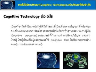 Cognitive Technology คือ อะไร
เทคโนโลยีทางปั ญญา(Cognitive Technology):สร้างปั ญญาได้อย่างไร
เป็นเครื่องมือที่เป็นเทคโนโลยีที่มีลักษณะที่เป็นเพื่อนทางปัญญา ที่สนับสนุน
ส่งเสริมและแนะแนวรวมทั้งช่วยขยายฟังชั่นก์การทางานกระบวนการรู้คิด
(Cognitive processes) ของมนุษย์ ทั้งในขณะทาการคิด แก้ปัญหา และการ
เรียนรู้ โดยผู้เรียนเป็นผู้ควบคุมและใช้ Cognitive tools ในลักษณะการสร้าง
ความรู้มากกว่าการจดจาความรู้
 
