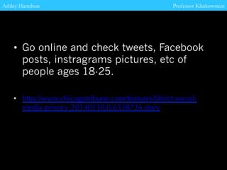 Ashley Hamilton
Professor Klinkowstein
• Go online and check tweets, Facebook
posts, instragrams pictures, etc of
people ages 18-25.
• http://www.chicagotribune.com/features/life/ct-socialmedia-privacy-20140130,0,6538726.story