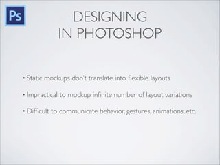 DESIGNING
IN PHOTOSHOP
• Static mockups don’t translate into ﬂexible layouts
• Impractical to mockup inﬁnite number of layout variations
• Difﬁcult to communicate behavior, gestures, animations, etc.
 
