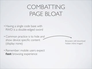 COMBATTING
PAGE BLOAT
• Having a single code base with
RWD is a double-edged sword
• Common practice is to hide and
show device speciﬁc content
(display: none)
• Remember: mobile users expect
fast browsing experience
Browsers still download
hidden inline images!
 