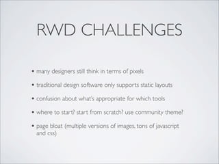 RWD CHALLENGES
• many designers still think in terms of pixels
• traditional design software only supports static layouts
• confusion about what’s appropriate for which tools
• where to start? start from scratch? use community theme?
• page bloat (multiple versions of images, tons of javascript
and css)
 