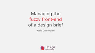 Managing the
fuzzy front-end
of a design brief
.
Vasia Chistoulaki
 