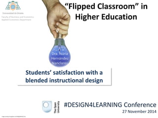 “Flipped Classroom” in 
Higher Education 
Dra. Núria 
Hernández 
Nanclares 
Faculty of Business and Economics 
Applied Economics Department 
Students’ satisfaction with a 
blended instructional design 
Image courtesy of sippakorn at FreeDigitalPhotos.net 
#DESIGN4LEARNING Conference 
27 November 2014 
 