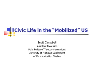 Civic Life in the “Mobilized” US

              Scott Campbell
              Assistant Professor
      Pohs Fellow of Telecommunications
      University of Michigan Department
          of Communication Studies
 