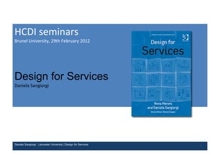 HCDI	
  seminars
Brunel	
  University,	
  29th	
  February	
  2012




Design for Services
Daniela	
  Sangiorgi




Daniela Sangiorgi . Lancaster University | Design for Services   1
 