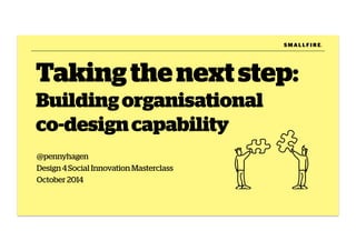 Taking the next step: 
Building organisational 
co-design capability 
@pennyhagen 
Design 4 Social Innovation Masterclass 
October 2014 
S M A L L F I R E. 
 