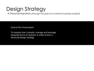 Design Strategy Goal of this Presentation: To express how I compile, manage and leverage disparate forms of research in order to form a structural design strategy A Personal Narrative  ( through the eyes of a creative business analyst ) 