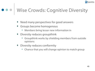 Wise Crowds: Cognitive Diversity Need many perspectives for good answers Groups become homogenous Members bring lesser new information in Diversity reduces groupthink Groupthink works by shielding members from outside opinions Diversity reduces conformity Chance that you will change opinion to match group 
