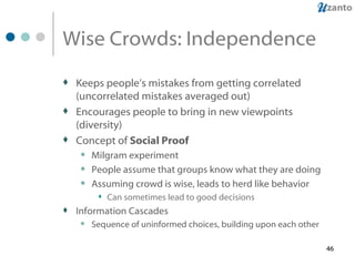 Wise Crowds: Independence Keeps people’s mistakes from getting correlated (uncorrelated mistakes averaged out) Encourages people to bring in new viewpoints (diversity) Concept of  Social Proof Milgram experiment People assume that groups know what they are doing Assuming crowd is wise, leads to herd like behavior Can sometimes lead to good decisions Information Cascades Sequence of uninformed choices, building upon each other 