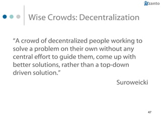 Wise Crowds: Decentralization “ A crowd of decentralized people working to solve a problem on their own without any central effort to guide them, come up with better solutions, rather than a top-down driven solution.”   Suroweicki 