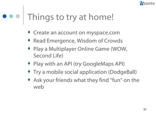 Things to try at home! Create an account on myspace.com Read Emergence, Wisdom of Crowds Play a Multiplayer Online Game (WOW, Second Life) Play with an API (try GoogleMaps API) Try a mobile social application (DodgeBall) Ask your friends what they find “fun” on the web 