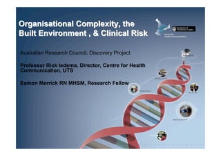 Organisational Complexity, the
Built Environment , & Clinical Risk

Australian Research Council, Discovery Project

Professor Rick Iedema, Director, Centre for Health
Communication, UTS

Eamon Merrick RN MHSM, Research Fellow
 