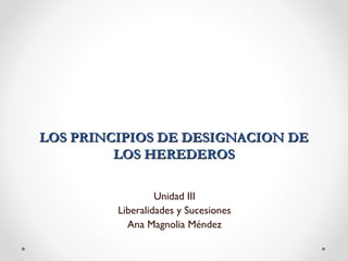  
LOS PRINCIPIOS DE DESIGNACION DE
LOS HEREDEROS
Unidad III
Liberalidades y Sucesiones
Ana Magnolia Méndez

 