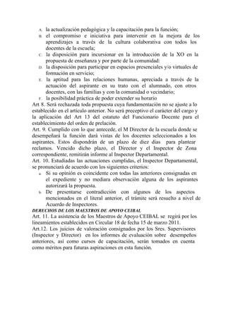 A. la actualización pedagógica y la capacitación para la función;
B. el compromiso e iniciativa para intervenir en la mejora de los                   
aprendizajes a través de la cultura colaborativa con todos los                 
docentes de la escuela;
C. la disposición para incursionar en la introducción de la XO en la                     
propuesta de enseñanza y por parte de la comunidad:
D. la disposición para participar en espacios presenciales y/o virtuales de                 
formación en servicio;
E. la aptitud para las relaciones humanas, apreciada a través de la                   
actuación del aspirante en su trato con el alumnado, con otros                   
docentes, con las familias y con la comunidad o vecindario;
F. la posibilidad práctica de poder extender su horario
Art 8. Será rechazada toda propuesta cuya fundamentación no se ajuste a lo                       
establecido en el artículo anterior. No será preceptivo el carácter del cargo y                       
la aplicación del Art 13 del estatuto del Funcionario Docente para el                     
establecimiento del orden de prelación.
Art. 9. Cumplido con lo que antecede, el M Director de la escuela donde se                           
desempeñará la función dará vistas de los docentes seleccionados a los                   
aspirantes. Estos dispondrán de un plazo de diez días para plantear                   
reclamos. Vencido dicho plazo, el Director y el Inspector de Zona                   
correspondiente, remitirán informe al Inspector Departamental.
Art. 10. Estudiadas las actuaciones cumplidas, el Inspector Departamental,               
se pronunciará de acuerdo con los siguientes criterios:
a. Si su opinión es coincidente con todas las anteriores consignadas en                   
el expediente y no mediara observación alguna de los aspirantes                 
autorizará la propuesta.
b. De presentarse contradicción con algunos de los aspectos             
mencionados en el literal anterior, el trámite será resuelto a nivel de                     
Acuerdo de Inspectores.
DERECHOS DE LOS MAESTROS DE APOYO CEIBAL
Art. 11. La asistencia de los Maestros de Apoyo CEIBAL se regirá por los                         
lineamientos establecidos en Circular 18 de fecha 15 de marzo 2011.
Art.12. Los juicios de valoración consignados por los Sres. Supervisores                 
(Inspector y Director) en los informes de evaluación sobre desempeños                 
anteriores, así como cursos de capacitación, serán tomados en cuenta                 
como méritos para futuras aspiraciones en esta función.
 