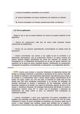 I) Aceros inoxidables resistentes a la corrosión;
II) Aceros inoxidables con buena resistencia a la oxidación en caliente;
III) Aceros inoxidables con buenas prestaciones frente a la fluencia.
2.3- Por su aplicación
Según el uso a que se quiera destinar, los aceros se pueden clasificar en los
siguientes:
• Aceros de construcción: este tipo de acero suele presentar buenas
condiciones de soldabilidad;
• Aceros de uso general: generalmente comercializado en estado bruto de
laminación;
• Aceros cementados: son aceros a los cuales se les ha sometido a un
tratamiento termoquímico que le proporciona dureza a la pieza, aunque son
aceros también frágiles (posibilidad de rotura por impacto). El proceso de
cementación es un tratamiento termoquímico en el que se aporta carbono a la
superficie de la pieza de acero mediante difusión, modificando su composición,
impregnado la superficie y sometiéndola a continuación a un tratamiento térmico;
Publicidad
• Aceros para temple y revenido: Mediante el tratamiento térmico del
temple se persigue endurecer y aumentar la resistencia de los aceros. Para ello,
se calienta el material a una temperatura ligeramente más elevada que la crítica y
se somete a un enfriamiento más o menos rápido (según características de la
pieza) con agua, aceite, etc. Por otro lado, el revenido se suele usar con las
piezas que han sido sometidas previamente a un proceso de templado. El
revenido disminuye la dureza y resistencia de los materiales, elimina las
tensiones creadas en el temple y se mejora la tenacidad, dejando al acero con la
dureza o resistencia deseada. Se distingue básicamente del temple en cuanto a
temperatura máxima (unos 50° C menor que el templado) y velocidad de
enfriamiento (se suele enfriar al aire). La estructura final conseguida es
martensita revenida;
• Aceros inoxidables o para usos especiales: loa aceros inoxidables son
aquellos que presentan una aleación de hierro con un mínimo de 10% de cromo
contenido en masa. El acero inoxidable es resistente a la corrosión, dado que el
cromo, u otros metales que contiene, posee gran afinidad por el oxígeno y
reacciona con él formando una capa exterior pasivadora, evitando así la corrosión
 
