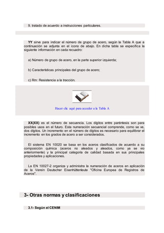 9. tratado de acuerdo a instrucciones particulares.
YY sirve para indicar el número de grupo de acero, según la Tabla A que a
continuación se adjunta en el icono de abajo. En dicha tabla se especifica la
siguiente información en cada recuadro:
a) Número de grupo de acero, en la parte superior izquierda;
b) Características principales del grupo de acero;
c) Rm: Resistencia a la tracción.
Hacer clic aquí para acceder a la Tabla A
XX(XX) es el número de secuencia. Los dígitos entre paréntesis son para
posibles usos en el futuro. Esta numeración secuencial comprende, como se ve,
dos dígitos. Un incremento en el número de dígitos es necesario para equilibrar el
incremento en los grados de acero a ser considerados.
El sistema EN 10020 se basa en los aceros clasificados de acuerdo a su
composición química (aceros no aleados y aleados, como ya se vio
anteriormente) y la principal categoría de calidad basada en sus principales
propiedades y aplicaciones.
La EN 10027-2 organiza y administra la numeración de aceros en aplicación
de la Verein Deutscher Eisenhüttenleute "Oficina Europea de Registros de
Aceros".
3- Otras normas y clasificaciones
3.1- Según el CENIM
 