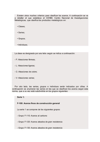 Existen otros muchos criterios para clasificar los aceros. A continuación se va
a detallar el que establece el CENIM, Centro Nacional de Investigaciones
Metalúrgicas, que clasifica los productos metalúrgicos en:
• Clases;
• Series;
• Grupos;
• Individuos;
La clase es designada por una letra según se indica a continuación:
- F: Aleaciones férreas;
- L: Aleaciones ligeras;
- C: Aleaciones de cobre;
- V: Aleaciones varias;
Por otro lado, las series, grupos e individuos serán indicados por cifras. A
continuación se enumeran las series en las que se clasifican los aceros según esta
norma, que a su vez está subdividida en los grupos siguientes:
Serie 1:
F-100: Aceros finos de construcción general
La serie 1 se compone de los siguientes grupos:
- Grupo F-110: Aceros al carbono
- Grupo F-120: Aceros aleados de gran resistencia
- Grupo F-130: Aceros aleados de gran resistencia
 