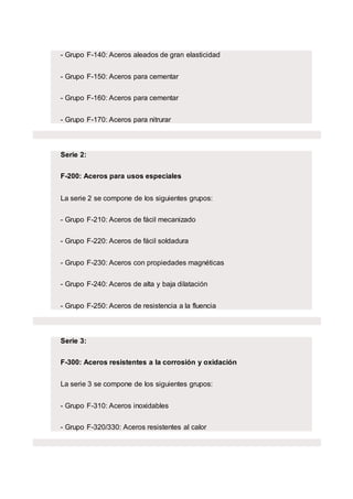 - Grupo F-140: Aceros aleados de gran elasticidad
- Grupo F-150: Aceros para cementar
- Grupo F-160: Aceros para cementar
- Grupo F-170: Aceros para nitrurar
Serie 2:
F-200: Aceros para usos especiales
La serie 2 se compone de los siguientes grupos:
- Grupo F-210: Aceros de fácil mecanizado
- Grupo F-220: Aceros de fácil soldadura
- Grupo F-230: Aceros con propiedades magnéticas
- Grupo F-240: Aceros de alta y baja dilatación
- Grupo F-250: Aceros de resistencia a la fluencia
Serie 3:
F-300: Aceros resistentes a la corrosión y oxidación
La serie 3 se compone de los siguientes grupos:
- Grupo F-310: Aceros inoxidables
- Grupo F-320/330: Aceros resistentes al calor
 