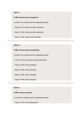 Serie 4:
F-400: Aceros para emergencia
La serie 4 se compone de los siguientes grupos:
- Grupo F-410: Aceros de alta resistencia
- Grupo F-420: Aceros de alta resistencia
- Grupo F-430: Aceros para cementar
Serie 5:
F-500: Aceros para herramientas
La serie 5 se compone de los siguientes grupos:
- F-510: Aceros al carbono para herramientas
- Grupo F-520: Aceros aleados
- Grupo F-530: Aceros aleados
- Grupo F-540: Aceros aleados
- Grupo F-550: Aceros rápidos
Serie 6:
F-600: Aceros comunes
La serie 6 se compone de los siguientes grupos:
- Grupo F-610: Aceros Bessemer
 