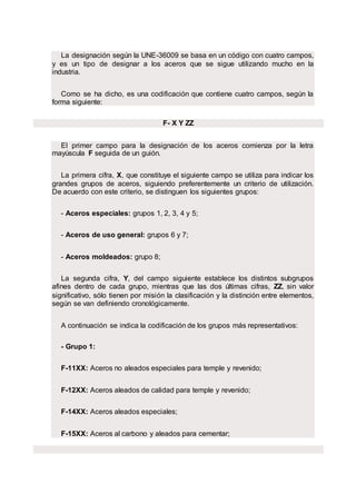 La designación según la UNE-36009 se basa en un código con cuatro campos,
y es un tipo de designar a los aceros que se sigue utilizando mucho en la
industria.
Como se ha dicho, es una codificación que contiene cuatro campos, según la
forma siguiente:
F- X Y ZZ
El primer campo para la designación de los aceros comienza por la letra
mayúscula F seguida de un guión.
La primera cifra, X, que constituye el siguiente campo se utiliza para indicar los
grandes grupos de aceros, siguiendo preferentemente un criterio de utilización.
De acuerdo con este criterio, se distinguen los siguientes grupos:
- Aceros especiales: grupos 1, 2, 3, 4 y 5;
- Aceros de uso general: grupos 6 y 7;
- Aceros moldeados: grupo 8;
La segunda cifra, Y, del campo siguiente establece los distintos subgrupos
afines dentro de cada grupo, mientras que las dos últimas cifras, ZZ, sin valor
significativo, sólo tienen por misión la clasificación y la distinción entre elementos,
según se van definiendo cronológicamente.
A continuación se indica la codificación de los grupos más representativos:
- Grupo 1:
F-11XX: Aceros no aleados especiales para temple y revenido;
F-12XX: Aceros aleados de calidad para temple y revenido;
F-14XX: Aceros aleados especiales;
F-15XX: Aceros al carbono y aleados para cementar;
 