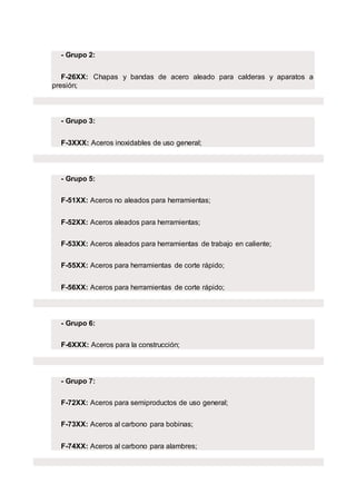 - Grupo 2:
F-26XX: Chapas y bandas de acero aleado para calderas y aparatos a
presión;
- Grupo 3:
F-3XXX: Aceros inoxidables de uso general;
- Grupo 5:
F-51XX: Aceros no aleados para herramientas;
F-52XX: Aceros aleados para herramientas;
F-53XX: Aceros aleados para herramientas de trabajo en caliente;
F-55XX: Aceros para herramientas de corte rápido;
F-56XX: Aceros para herramientas de corte rápido;
- Grupo 6:
F-6XXX: Aceros para la construcción;
- Grupo 7:
F-72XX: Aceros para semiproductos de uso general;
F-73XX: Aceros al carbono para bobinas;
F-74XX: Aceros al carbono para alambres;
 