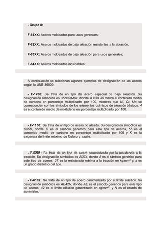 - Grupo 8:
F-81XX: Aceros moldeados para usos generales;
F-82XX: Aceros moldeados de baja aleación resistentes a la abrasión;
F-83XX: Aceros moldeados de baja aleación para usos generales;
F-84XX: Aceros moldeados inoxidables;
A continuación se relacionan algunos ejemplos de designación de los aceros
según la UNE-36009:
- F-1280: Se trata de un tipo de acero especial de baja aleación. Su
designación simbólica es 35NiCrMo4, donde la cifra 35 marca el contenido medio
de carbono en porcentaje multiplicado por 100, mientras que Ni, Cr, Mo se
corresponden con los símbolos de los elementos químicos de aleación básicos. 4
es el contenido medio de molibdeno en porcentaje multiplicado por 100.
- F-1150: Se trata de un tipo de acero no aleado. Su designación simbólica es
C55K, donde C es el símbolo genérico para este tipo de aceros, 55 es el
contenido medio de carbono en porcentaje multiplicado por 100 y K es la
exigencia de límite máximo de fósforo y azufre.
- F-6201: Se trata de un tipo de acero caracterizado por la resistencia a la
tracción. Su designación simbólica es A37a, donde A es el símbolo genérico para
este tipo de aceros, 37 es la resistencia mínima a la tracción en kg/mm2 y, a es
un grado distintivo del tipo.
- F-6102: Se trata de un tipo de acero caracterizado por el límite elástico. Su
designación simbólica es AE42N, donde AE es el símbolo genérico para este tipo
de aceros, 42 es el límite elástico garantizado en kg/mm2, y N es el estado de
suministro.
 