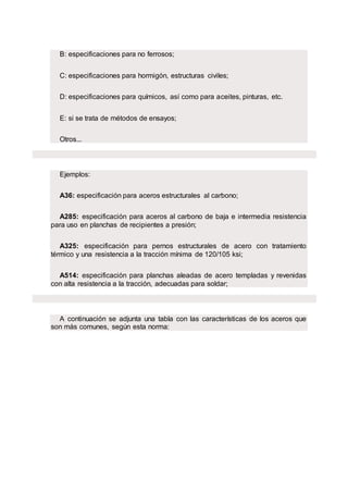 B: especificaciones para no ferrosos;
C: especificaciones para hormigón, estructuras civiles;
D: especificaciones para químicos, así como para aceites, pinturas, etc.
E: si se trata de métodos de ensayos;
Otros...
Ejemplos:
A36: especificación para aceros estructurales al carbono;
A285: especificación para aceros al carbono de baja e intermedia resistencia
para uso en planchas de recipientes a presión;
A325: especificación para pernos estructurales de acero con tratamiento
térmico y una resistencia a la tracción mínima de 120/105 ksi;
A514: especificación para planchas aleadas de acero templadas y revenidas
con alta resistencia a la tracción, adecuadas para soldar;
A continuación se adjunta una tabla con las características de los aceros que
son más comunes, según esta norma:
 