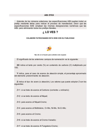 AISI ZYXX
Además de los números anteriores, las especificaciones AISI pueden incluir un
prefijo mediante letras para indicar el proceso de manufactura. Decir que las
especificaciones SAE emplean las mismas designaciones numéricas que las
AISI, pero eliminando todos los prefijos literales.
¿ LO VES ?
COLABORE PATROCINANDO ESTA WEB CON SU PUBLICIDAD
.
.
Haz clic en el buzón para solicitar este espacio
El significado de los anteriores campos de numeración es la siguiente:
XX indica el tanto por ciento (%) en contenido de carbono (C) multiplicado por
100;
Y indica, para el caso de aceros de aleación simple, el porcentaje aproximado
del elemento predominante de aleación;
Z indica el tipo de acero (o aleación). Los valores que puede adoptar Z son los
siguientes:
Z=1: si se trata de aceros al Carbono (corriente u ordinario);
Z=2: si se tarta de aceros al Níquel;
Z=3: para aceros al Níquel-Cromo;
Z=4: para aceros al Molibdeno, Cr-Mo, Ni-Mo, Ni-Cr-Mo;
Z=5: para aceros al Cromo;
Z=6: si se trata de aceros al Cromo-Vanadio;
Z=7: si se trata de aceros Al Tungsteno-Cromo;
 