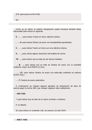 Z=8: para aceros al Ni-Cr-Mo;
Etc.
Como ya se indicó, la anterior designación puede incorpora también letras
adicionales para indicar lo siguiente:
E . . . . : para indicar Fusión en horno eléctrico básico.
. . . . H: para indicar Grados de acero con templabilidad garantizada.
C . . . .: para indicar Fusión en horno por arco eléctrico básico.
X . . . .: para indicar alguna desviación del análisis de norma.
TS . . .: para indicar que se trata de una Norma tentativa.
. . B . .: para indicar que se trata de Grados de acero con un probable
contenido mayor de 0.0005% en boro.
. . . LC: para indicar Grados de acero con extra-bajo contenido en carbono
(0.03% máx.).
. . . F: Grados de acero automático.
A continuación se incluyen algunos ejemplos de designación de tipos de
aceros según la norma AISI, que incluyen algunas notas aclaratorias:
- AISI 1020:
1: para indicar que se trata de un acero corriente u ordinario;
0: no aleado;
20: para indicar un contenido máx. de carbono (C) del 0.20%.
- AISI C 1020:
 