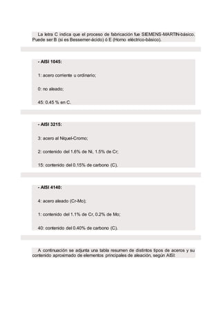 La letra C indica que el proceso de fabricación fue SIEMENS-MARTIN-básico.
Puede ser B (si es Bessemer-ácido) ó E (Horno eléctrico-básico).
- AISI 1045:
1: acero corriente u ordinario;
0: no aleado;
45: 0.45 % en C.
- AISI 3215:
3: acero al Níquel-Cromo;
2: contenido del 1.6% de Ni, 1.5% de Cr;
15: contenido del 0.15% de carbono (C).
- AISI 4140:
4: acero aleado (Cr-Mo);
1: contenido del 1.1% de Cr, 0.2% de Mo;
40: contenido del 0.40% de carbono (C).
A continuación se adjunta una tabla resumen de distintos tipos de aceros y su
contenido aproximado de elementos principales de aleación, según AISI:
 