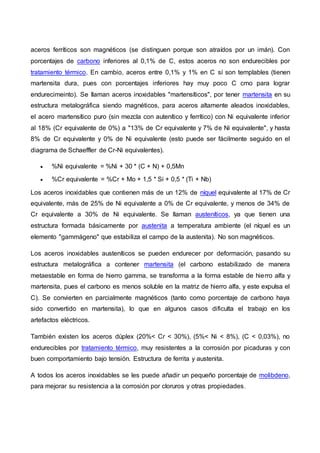 aceros ferríticos son magnéticos (se distinguen porque son atraídos por un imán). Con
porcentajes de carbono inferiores al 0,1% de C, estos aceros no son endurecibles por
tratamiento térmico. En cambio, aceros entre 0,1% y 1% en C sí son templables (tienen
martensita dura, pues con porcentajes inferiores hay muy poco C cmo para lograr
endurecimeinto). Se llaman aceros inoxidables "martensíticos", por tener martensita en su
estructura metalográfica siendo magnéticos, para aceros altamente aleados inoxidables,
el acero martensítico puro (sin mezcla con autenítico y ferrítico) con Ni equivalente inferior
al 18% (Cr equivalente de 0%) a "13% de Cr equivalente y 7% de Ni equivalente", y hasta
8% de Cr equivalente y 0% de Ni equivalente (esto puede ser fácilmente seguido en el
diagrama de Schaeffler de Cr-Ni equivalentes).
 %Ni equivalente = %Ni + 30 * (C + N) + 0,5Mn
 %Cr equivalente = %Cr + Mo + 1,5 * Si + 0,5 * (Ti + Nb)
Los aceros inoxidables que contienen más de un 12% de níquel equivalente al 17% de Cr
equivalente, más de 25% de Ni equivalente a 0% de Cr equivalente, y menos de 34% de
Cr equivalente a 30% de Ni equivalente. Se llaman austeníticos, ya que tienen una
estructura formada básicamente por austenita a temperatura ambiente (el níquel es un
elemento "gammágeno" que estabiliza el campo de la austenita). No son magnéticos.
Los aceros inoxidables austeníticos se pueden endurecer por deformación, pasando su
estructura metalográfica a contener martensita (el carbono estabilizado de manera
metaestable en forma de hierro gamma, se transforma a la forma estable de hierro alfa y
martensita, pues el carbono es menos soluble en la matriz de hierro alfa, y este expulsa el
C). Se convierten en parcialmente magnéticos (tanto como porcentaje de carbono haya
sido convertido en martensita), lo que en algunos casos dificulta el trabajo en los
artefactos eléctricos.
También existen los aceros dúplex (20%< Cr < 30%), (5%< Ni < 8%), (C < 0,03%), no
endurecibles por tratamiento térmico, muy resistentes a la corrosión por picaduras y con
buen comportamiento bajo tensión. Estructura de ferrita y austenita.
A todos los aceros inoxidables se les puede añadir un pequeño porcentaje de molibdeno,
para mejorar su resistencia a la corrosión por cloruros y otras propiedades.
 