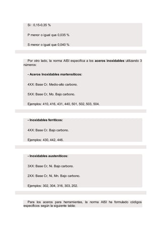 Si : 0,15-0,35 %
P menor o igual que 0,035 %
S menor o igual que 0,040 %
Por otro lado, la norma AISI especifica a los aceros inoxidables utilizando 3
números:
- Aceros Inoxidables martensíticos:
4XX: Base Cr. Medio-alto carbono.
5XX: Base Cr, Mo. Bajo carbono.
Ejemplos: 410, 416, 431, 440, 501, 502, 503, 504.
- Inoxidables ferríticos:
4XX: Base Cr. Bajo carbono.
Ejemplos: 430, 442, 446.
- Inoxidables austeníticos:
3XX: Base Cr, Ni. Bajo carbono.
2XX: Base Cr, Ni, Mn. Bajo carbono.
Ejemplos: 302, 304, 316, 303, 202.
Para los aceros para herramientas, la norma AISI ha formulado códigos
específicos según la siguiente tabla:
 