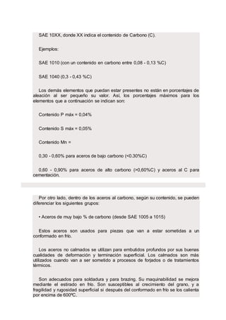 SAE 10XX, donde XX indica el contenido de Carbono (C).
Ejemplos:
SAE 1010 (con un contenido en carbono entre 0,08 - 0,13 %C)
SAE 1040 (0,3 - 0,43 %C)
Los demás elementos que puedan estar presentes no están en porcentajes de
aleación al ser pequeño su valor. Así, los porcentajes máximos para los
elementos que a continuación se indican son:
Contenido P máx = 0,04%
Contenido S máx = 0,05%
Contenido Mn =
0,30 - 0,60% para aceros de bajo carbono (<0.30%C)
0,60 - 0,90% para aceros de alto carbono (>0,60%C) y aceros al C para
cementación.
Por otro lado, dentro de los aceros al carbono, según su contenido, se pueden
diferenciar los siguientes grupos:
• Aceros de muy bajo % de carbono (desde SAE 1005 a 1015)
Estos aceros son usados para piezas que van a estar sometidas a un
conformado en frío.
Los aceros no calmados se utilizan para embutidos profundos por sus buenas
cualidades de deformación y terminación superficial. Los calmados son más
utilizados cuando van a ser sometido a procesos de forjados o de tratamientos
térmicos.
Son adecuados para soldadura y para brazing. Su maquinabilidad se mejora
mediante el estirado en frío. Son susceptibles al crecimiento del grano, y a
fragilidad y rugosidad superficial si después del conformado en frío se los calienta
por encima de 600ºC.
 