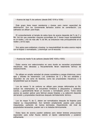 • Aceros de bajo % de carbono (desde SAE 1016 a 1030)
Este grupo tiene mayor resistencia y dureza, pero menor capacidad de
deformación. Son los comúnmente llamados aceros de cementación. Los
calmados se utilizan para forjas.
El comportamiento al temple de estos tipos de aceros depende del % de C y
Mn. Así los que presentan mayores porcentajes de C tienen mayor templabilidad
en el núcleo, y los de más alto % de Mn, se endurecen más principalmente en el
núcleo y en la capa.
Son aptos para soldadura y brazing. La maquinabilidad de estos aceros mejora
con el forjado o normalizado, y disminuye con el recocido.
• Aceros de medio % de carbono (desde SAE 1035 a 1053)
Estos aceros son seleccionados en usos donde se necesitan propiedades
mecánicas más elevadas y frecuentemente llevan tratamiento térmico de
endurecimiento.
Se utilizan en amplia variedad de piezas sometidas a cargas dinámicas, como
ejes y árboles de transmisión. Los contenidos de C y Mn son variables y
dependen de una serie de factores, como las propiedades mecánicas o la
templabilidad que se requiera.
Los de menor % de carbono se utilizan para piezas deformadas en frío,
aunque los estampados se encuentran limitados a plaqueados o doblados
suaves, y generalmente llevan un recocido o normalizado previo. Todos estos
aceros se pueden aplicar para fabricar piezas forjadas y su selección depende
del tamaño y propiedades mecánicas después del tratamiento térmico.
Los de mayor % de C, deben ser normalizados después de forjados para
mejorar su maquinabilidad. Son también ampliamente usados para piezas
maquinadas, partiendo de barras laminadas. Dependiendo del nivel de
propiedades necesarias, pueden ser o no tratadas térmicamente.
Estos tipos de aceros pueden soldarse pero deben tenerse precauciones
especiales para evitar fisuras debido al rápido calentamiento y posterior
enfriamiento.
 