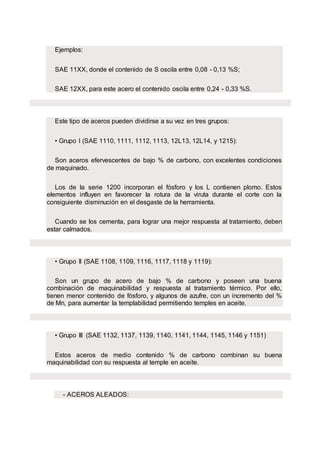 Ejemplos:
SAE 11XX, donde el contenido de S oscila entre 0,08 - 0,13 %S;
SAE 12XX, para este acero el contenido oscila entre 0,24 - 0,33 %S.
Este tipo de aceros pueden dividirse a su vez en tres grupos:
• Grupo I (SAE 1110, 1111, 1112, 1113, 12L13, 12L14, y 1215):
Son aceros efervescentes de bajo % de carbono, con excelentes condiciones
de maquinado.
Los de la serie 1200 incorporan el fósforo y los L contienen plomo. Estos
elementos influyen en favorecer la rotura de la viruta durante el corte con la
consiguiente disminución en el desgaste de la herramienta.
Cuando se los cementa, para lograr una mejor respuesta al tratamiento, deben
estar calmados.
• Grupo II (SAE 1108, 1109, 1116, 1117, 1118 y 1119):
Son un grupo de acero de bajo % de carbono y poseen una buena
combinación de maquinabilidad y respuesta al tratamiento térmico. Por ello,
tienen menor contenido de fósforo, y algunos de azufre, con un incremento del %
de Mn, para aumentar la templabilidad permitiendo temples en aceite.
• Grupo III (SAE 1132, 1137, 1139, 1140, 1141, 1144, 1145, 1146 y 1151)
Estos aceros de medio contenido % de carbono combinan su buena
maquinabilidad con su respuesta al temple en aceite.
- ACEROS ALEADOS:
 
