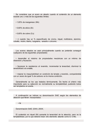 Se considera que un acero es aleado cuando el contenido de un elemento
excede uno o más de los siguientes límites:
• 1,65% de manganeso (Mn)
• 0,60% de silicio (Si)
• 0,60% de cobre (Cu)
• ó cuando hay un % especificado de cromo, níquel, molibdeno, aluminio,
cobalto, niobio, titanio, tungsteno, vanadio o zirconio.
Los aceros aleados se usan principalmente cuando se pretende conseguir
cualquiera de las siguientes propiedades:
• desarrollar el máximo de propiedades mecánicas con un mínimo de
distorsión y fisuración;
• favorecer la resistencia al revenido, incrementar la tenacidad, disminuir la
sensibilidad a la entalla;
• mejorar la maquinabilidad en condición de temple y revenido, comparándola
con un acero de igual % de carbono en la misma condición.
Generalmente se los usa tratados térmicamente. De hecho el criterio más
importante para su selección es normalmente su templabilidad, pudiendo todos
ser templados en aceite.
A continuación se indican su denominación SAE según los elementos de
aleación que lleven incorporados:
• Ni
Denominación SAE: 23XX, 25XX.
El contenido en níquel (Ni) aumenta la tenacidad de la aleación, pero no la
templabilidad, por lo que deberá incluir otro elemento aleante como Cr ó Mo.
 