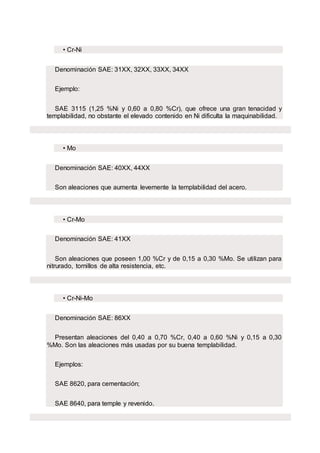 • Cr-Ni
Denominación SAE: 31XX, 32XX, 33XX, 34XX
Ejemplo:
SAE 3115 (1,25 %Ni y 0,60 a 0,80 %Cr), que ofrece una gran tenacidad y
templabilidad, no obstante el elevado contenido en Ni dificulta la maquinabilidad.
• Mo
Denominación SAE: 40XX, 44XX
Son aleaciones que aumenta levemente la templabilidad del acero.
• Cr-Mo
Denominación SAE: 41XX
Son aleaciones que poseen 1,00 %Cr y de 0,15 a 0,30 %Mo. Se utilizan para
nitrurado, tornillos de alta resistencia, etc.
• Cr-Ni-Mo
Denominación SAE: 86XX
Presentan aleaciones del 0,40 a 0,70 %Cr, 0,40 a 0,60 %Ni y 0,15 a 0,30
%Mo. Son las aleaciones más usadas por su buena templabilidad.
Ejemplos:
SAE 8620, para cementación;
SAE 8640, para temple y revenido.
 