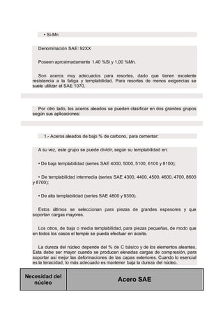 • Si-Mn
Denominación SAE: 92XX
Poseen aproximadamente 1,40 %Si y 1,00 %Mn.
Son aceros muy adecuados para resortes, dado que tienen excelente
resistencia a la fatiga y templabilidad. Para resortes de menos exigencias se
suele utilizar el SAE 1070.
Por otro lado, los aceros aleados se pueden clasificar en dos grandes grupos
según sus aplicaciones:
1.- Aceros aleados de bajo % de carbono, para cementar:
A su vez, este grupo se puede dividir, según su templabilidad en:
• De baja templabilidad (series SAE 4000, 5000, 5100, 6100 y 8100);
• De templabilidad intermedia (series SAE 4300, 4400, 4500, 4600, 4700, 8600
y 8700);
• De alta templabilidad (series SAE 4800 y 9300).
Estos últimos se seleccionan para piezas de grandes espesores y que
soportan cargas mayores.
Los otros, de baja o media templabilidad, para piezas pequeñas, de modo que
en todos los casos el temple se pueda efectuar en aceite.
La dureza del núcleo depende del % de C básico y de los elementos aleantes.
Esta debe ser mayor cuando se producen elevadas cargas de compresión, para
soportar así mejor las deformaciones de las capas exteriores. Cuando lo esencial
es la tenacidad, lo más adecuado es mantener baja la dureza del núcleo.
Necesidad del
núcleo
Acero SAE
 
