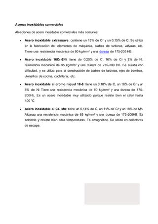 Aceros inoxidables comerciales
Aleaciones de acero inoxidable comerciales más comunes:
 Acero inoxidable extrasuave: contiene un 13% de Cr y un 0,15% de C. Se utiliza
en la fabricación de: elementos de máquinas, álabes de turbinas, válvulas, etc.
Tiene una resistencia mecánica de 80 kg/mm² y una dureza de 175-205 HB.
 Acero inoxidable 16Cr-2Ni: tiene de 0,20% de C, 16% de Cr y 2% de Ni;
resistencia mecánica de 95 kg/mm² y una dureza de 275-300 HB. Se suelda con
dificultad, y se utiliza para la construcción de álabes de turbinas, ejes de bombas,
utensilios de cocina, cuchillería, etc.
 Acero inoxidable al cromo níquel 18-8: tiene un 0,18% de C, un 18% de Cr y un
8% de Ni Tiene una resistencia mecánica de 60 kg/mm² y una dureza de 175-
200Hb, Es un acero inoxidable muy utilizado porque resiste bien el calor hasta
400 °C
 Acero inoxidable al Cr- Mn: tiene un 0,14% de C, un 11% de Cr y un 18% de Mn.
Alcanza una resistencia mecánica de 65 kg/mm² y una dureza de 175-200HB. Es
soldable y resiste bien altas temperaturas. Es amagnético. Se utiliza en colectores
de escape.
 