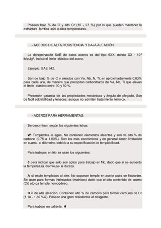 Poseen bajo % de C y alto Cr (10 - 27 %) por lo que pueden mantener la
estructura ferrítica aún a altas temperaturas.
- ACEROS DE ALTA RESISTENCIA Y BAJA ALEACIÓN:
La denominación SAE de estos aceros es del tipo 9XX, donde XX · 103
lb/pulg2, indica el límite elástico del acero.
Ejemplo: SAE 942.
Son de bajo % de C y aleados con Va, Nb, N, Ti, en aproximadamente 0,03%
para cada uno, de manera que precipitan carbonitruros de Va, Nb, Ti que elevan
el límite elástico entre 30 y 50 %.
Presentan garantía de las propiedades mecánicas y ángulo de plegado. Son
de fácil soldabilidad y tenaces, aunque no admiten tratamiento térmico.
- ACEROS PARA HERRAMIENTAS:
Se denominan según las siguientes letras:
W: Templables al agua. No contienen elementos aleantes y son de alto % de
carbono (0,75 a 1.00%). Son los más económicos y en general tienen limitación
en cuanto al diámetro, debido a su especificación de templabilidad.
Para trabajos en frío se usan los siguientes:
0 para indicar que sólo son aptos para trabajo en frío, dado que si se aumenta
la temperatura disminuye la dureza.
A si están templados al aire. No soportan temple en aceite pues se fisurarían.
Se usan para formas intrincadas (matrices) dado que el alto contenido de cromo
(Cr) otorga temple homogéneo.
D o de alta aleación. Contienen alto % de carbono para formar carburos de Cr
(1,10 - 1,80 %C). Poseen una gran resistencia al desgaste.
Para trabajo en caliente: H
 