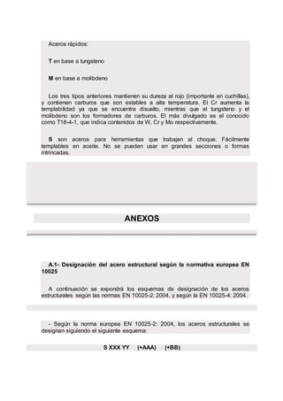 Aceros rápidos:
T en base a tungsteno
M en base a molibdeno
Los tres tipos anteriores mantienen su dureza al rojo (importante en cuchillas),
y contienen carburos que son estables a alta temperatura. El Cr aumenta la
templabilidad ya que se encuentra disuelto, mientras que el tungsteno y el
molibdeno son los formadores de carburos. El más divulgado es el conocido
como T18-4-1, que indica contenidos de W, Cr y Mo respectivamente.
S son aceros para herramientas que trabajan al choque. Fácilmente
templables en aceite. No se pueden usar en grandes secciones o formas
intrincadas.
ANEXOS
A.1- Designación del acero estructural según la normativa europea EN
10025
A continuación se expondrá los esquemas de designación de los aceros
estructurales según las normas EN 10025-2: 2004, y según la EN 10025-4: 2004.
- Según la norma europea EN 10025-2: 2004, los aceros estructurales se
designan siguiendo el siguiente esquema:
S XXX YY (+AAA) (+BB)
 